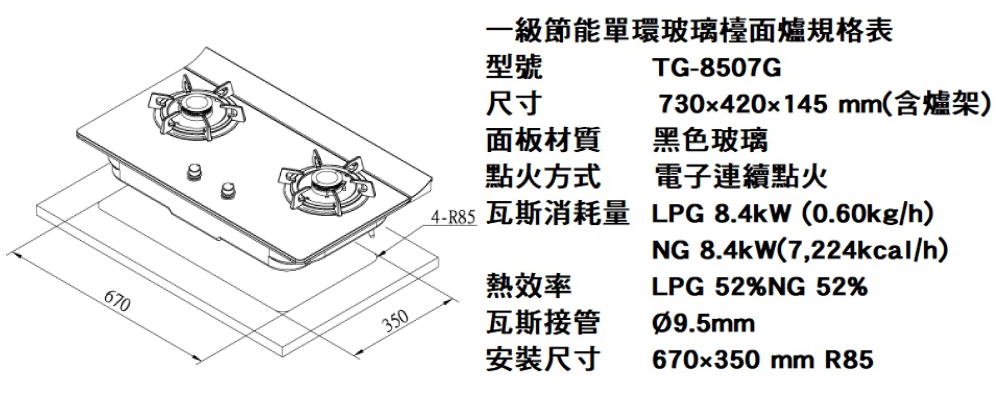 670350一級節能單環玻璃檯面爐規格表型號TG-8507G730x420x145 mm(含爐架)電子連續點火尺寸面板材質黑色玻璃點火方式_4- 瓦斯消耗量LPG  (0.60kg/h)熱效率瓦斯接管安裝尺寸NG 8.4kW(7,224kcal/h)LPG52%NG 52%Ø9.5mm670x350mm R85