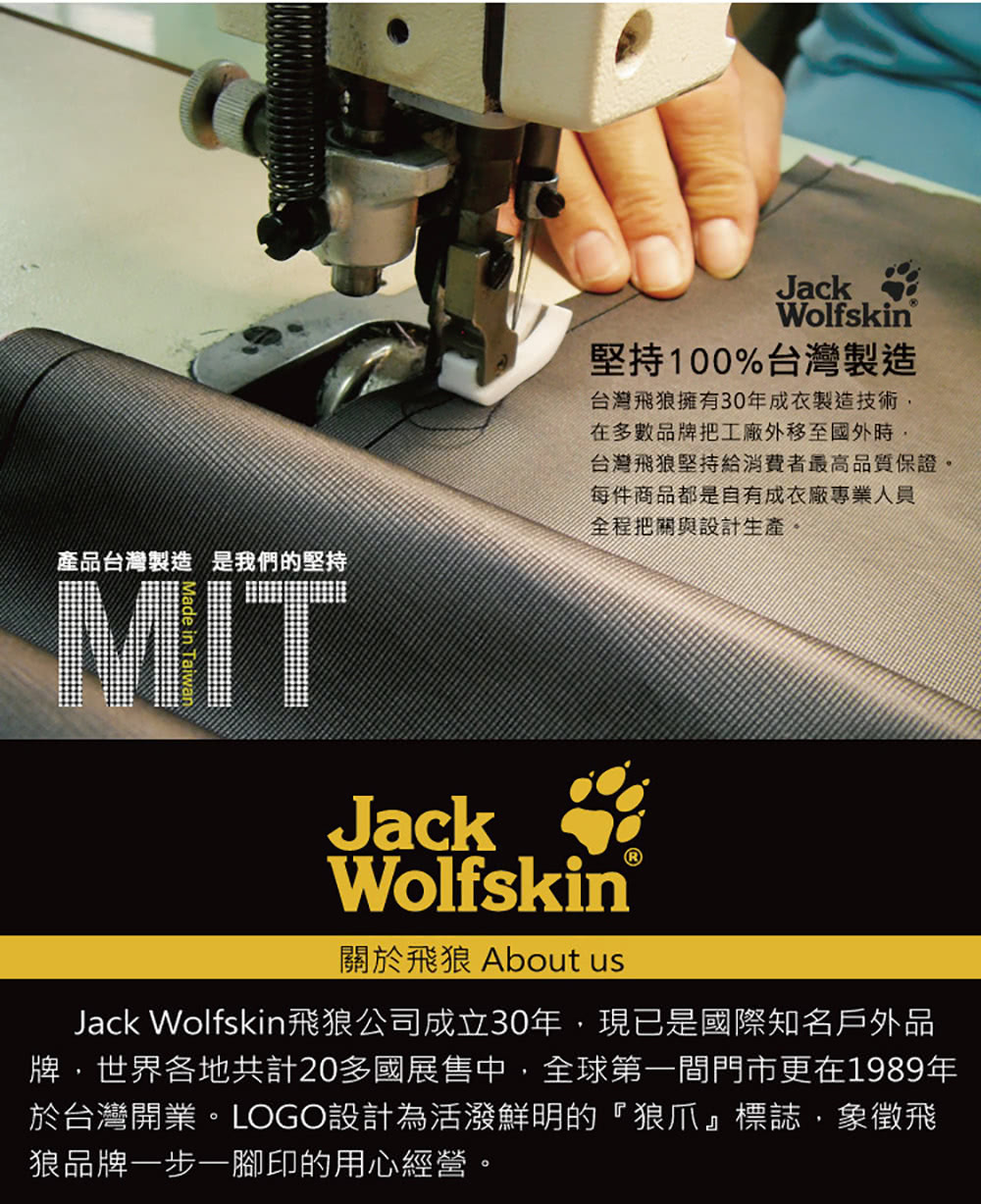 JackWolfskin堅持100%台灣製造台灣飛狼擁有30年成衣製造技術產品台灣製造 是我們的堅持MITJack在多數品牌把工廠外移至國外時,台灣飛狼堅持給消費者最高品質保證。每件商品都是自有成衣廠專業人員全程把關與設計生產。Wolfskin關於飛狼 About usJack Wolfskin飛狼公司成立30年,現已是國際知名戶外品牌,世界各地共計20多國展售中,全球第一間門市更在1989年於台灣開業。LOGO設計為活潑鮮明的『狼爪』標誌,象徵飛狼品牌一步一腳印的用心經營。