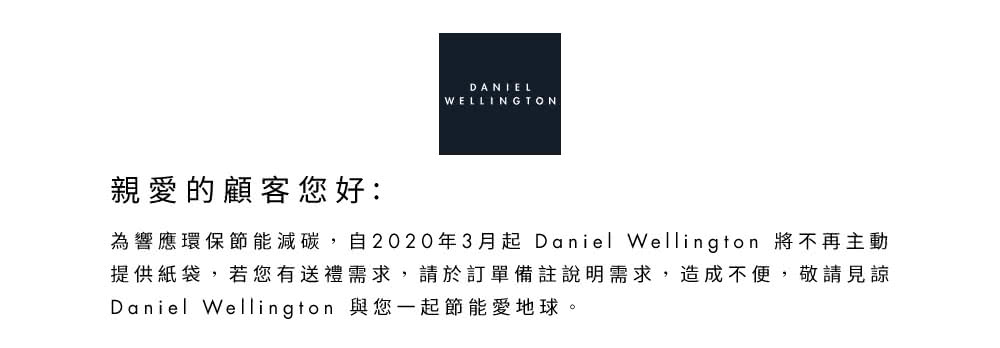 è¦ªæçé¡§å®¢æ¨å¥½ çºé¿æç°ä¿ç¯è½æ¸ç¢³,èª2020å¹´3æèµ·Daniel Wellington å°ä¸åä¸»å æä¾ç´è¢,è¥æ¨æéç¦®éæ±,è«æ¼è¨å®åè¨»èªªæéæ±,é æä¸ä¾¿,æ¬è«è¦è« Daniel Wellington èæ¨ä¸èµ·ç¯è½æå°çã 