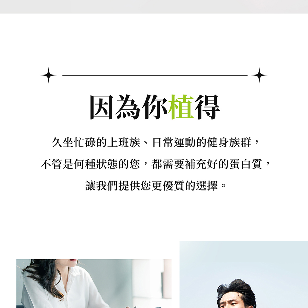因為你值得 久坐忙碌的上班族、日常運動的健身族群, 不管是何種狀態的您,都需要補充好的蛋白質, 讓我們提供您更優質的選擇。