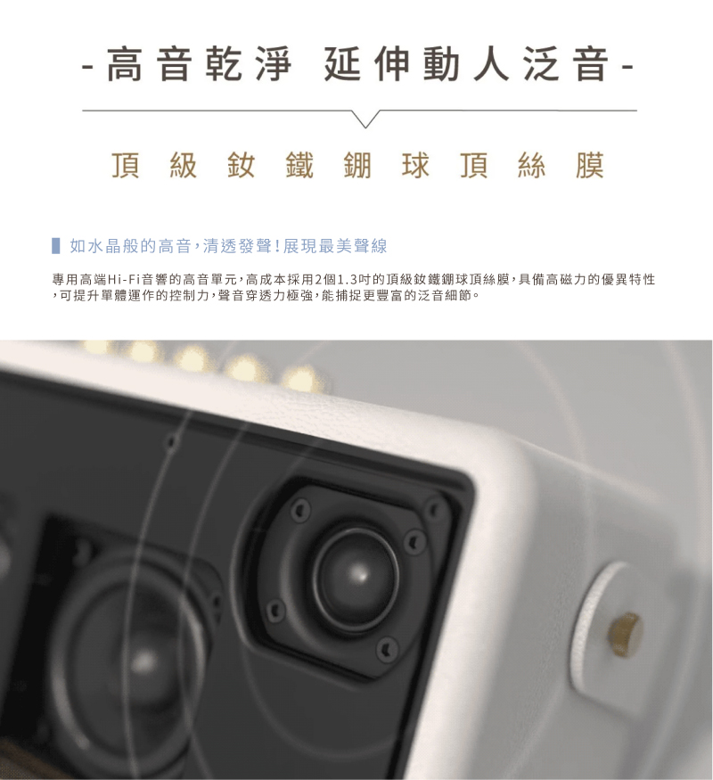 高音乾淨 延伸動人泛音 頂級釹鐵硼球頂絲膜 如水晶般的高音,清透發聲展現最美聲線 專用高端HiFi音響的高音單元,高成本採用2個1.3吋的頂級釹鐵硼球頂絲膜,具備高磁力的優異特性 ,可提升單體運作的控制力,聲音穿透力極強,能捕捉更豐富的泛音細節。 