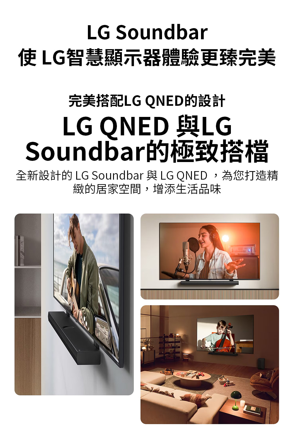 使LG智慧顯示器體驗更臻完美 完美搭配LG QNED的設計 Soundbar的極致搭檔 全新設計的 LG Soundbar 與LG QNED,為您打造精 緻的居家空間,增添生活品味 