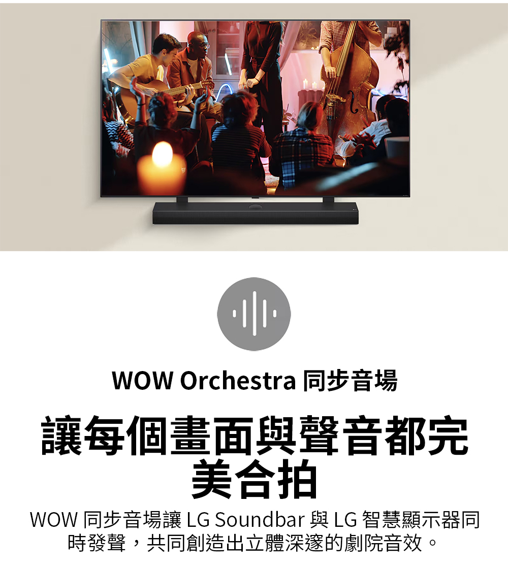 WOW Orchestra 同步音場 讓每個畫面與聲音都完 美合拍 WOW 同步音場讓 LG Soundbar與LG 智慧顯示器同 時發聲,共同創造出立體深邃的劇院音效。 