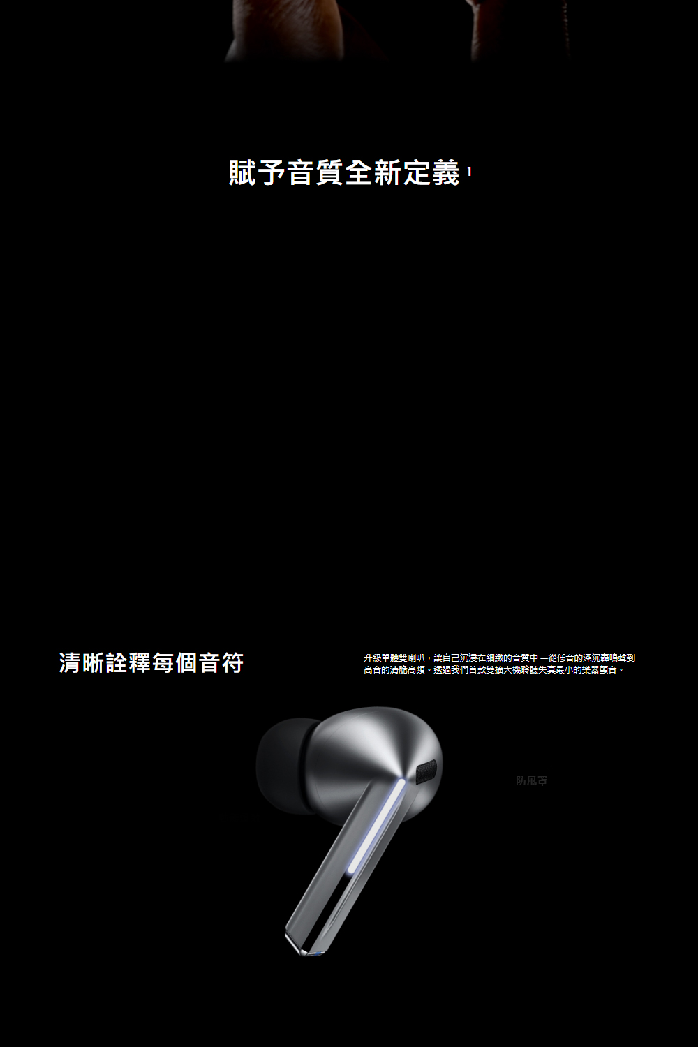 賦予音質全新定義, 清晰詮釋每個音符 升級單體雙喇叭,讓自己沉浸在細緻的音質中從低音的深沉蟲鳴聲到 高音的清脆高頻。透過我們首款雙擴大機聆聽失真最小的樂器顫音。 防風罩 