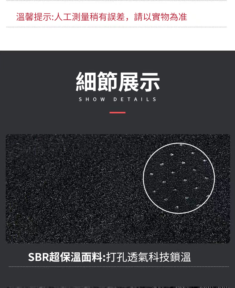 溫馨提示人工測量稍有誤差,請以實物為准 細節展示 SBR超保溫面料打孔透氣科技鎖溫 