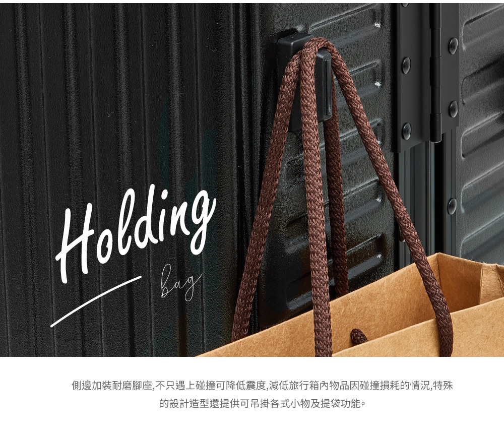 側邊加裝耐磨腳座,不只遇上碰撞可降低震度,減低旅行箱內物品因碰撞損耗的情況,特殊 的設計造型還提供可吊掛各式小物及提袋功能。 