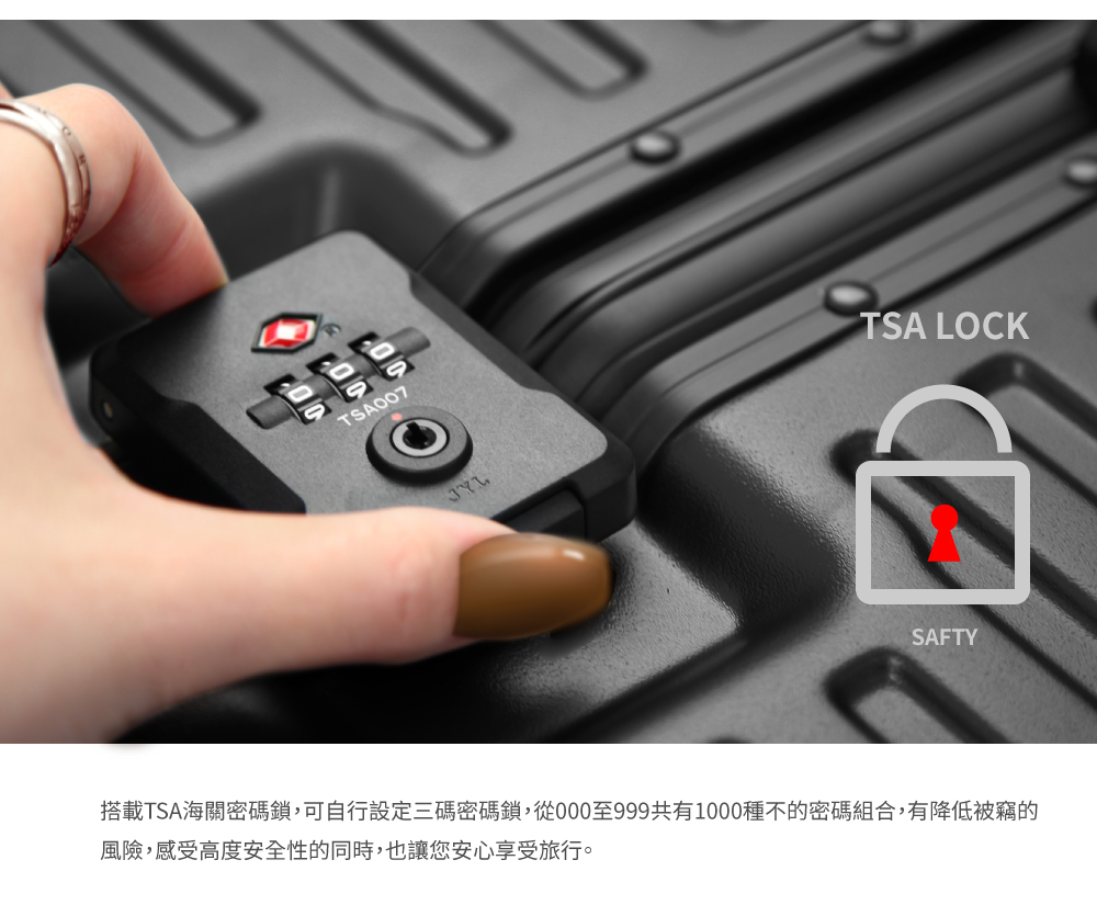 搭載TSA海關密碼鎖,可自行設定三碼密碼鎖,從000至999共有1000種不的密碼組合,有降低被竊的 風險,感受高度安全性的同時,也讓您安心享受旅行。 