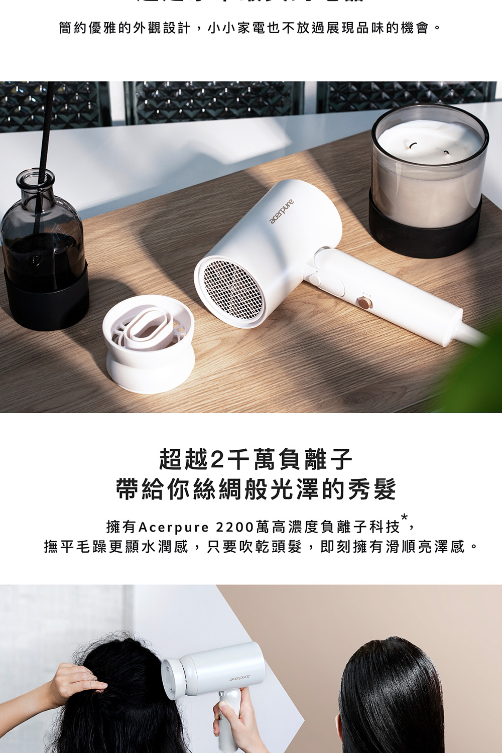 簡約優雅的外觀設計,小小家電也不放過展現品味的機會。 超越2千萬負離子 帶給你絲綢般光澤的秀髮 擁有Acerpure 2200萬高濃度負離子科技, 撫平毛躁更顯水潤感,只要吹乾頭髮,即刻擁有滑順亮澤感。