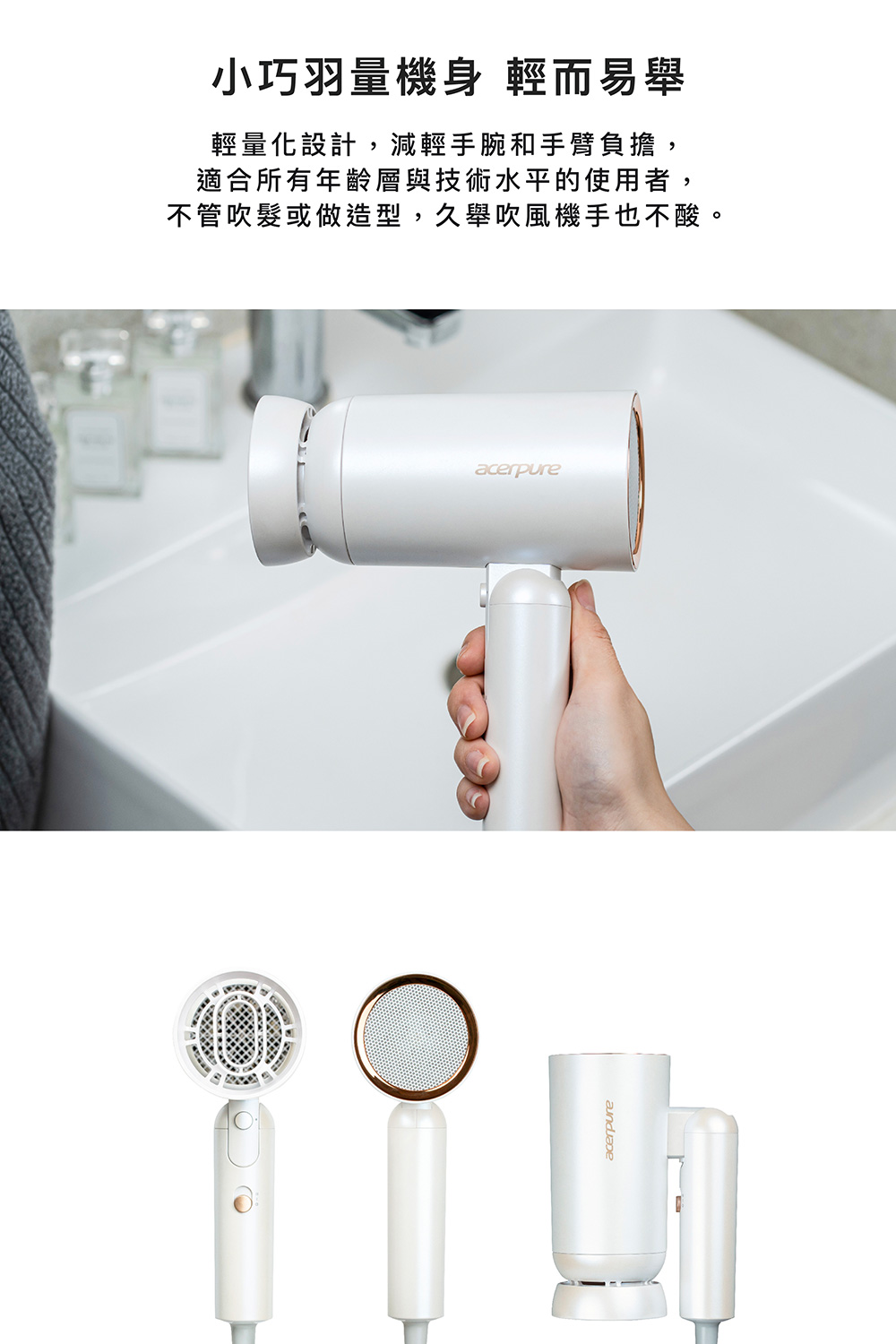 小巧羽量機身 輕而易舉 輕量化設計,減輕手腕和手臂負擔, 適合所有年齡層與技術水平的使用者, 不管吹髮或做造型,久舉吹風機手也不酸。