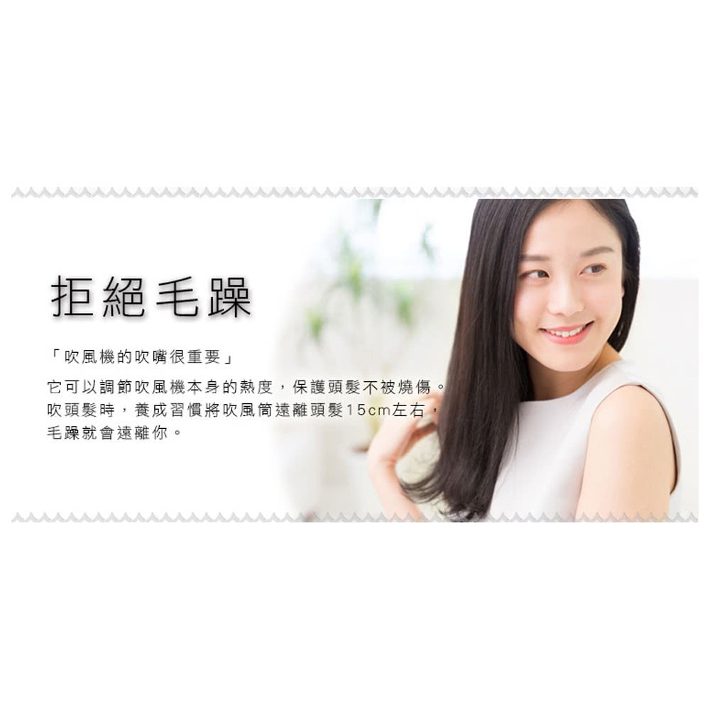 拒絕毛躁 吹風機的吹嘴很重要 它可以調節吹風機本身的熱度,保護頭髮不被燒傷 吹頭髮時,養成習慣將吹風筒遠離頭髮15cm左右, 毛躁就會遠離你。 