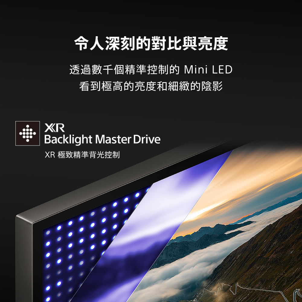 令人深刻的對比與亮度 透過數千個精準控制的 Mini LED 看到極高的亮度和細緻的陰影 XR 極致精準背光控制 