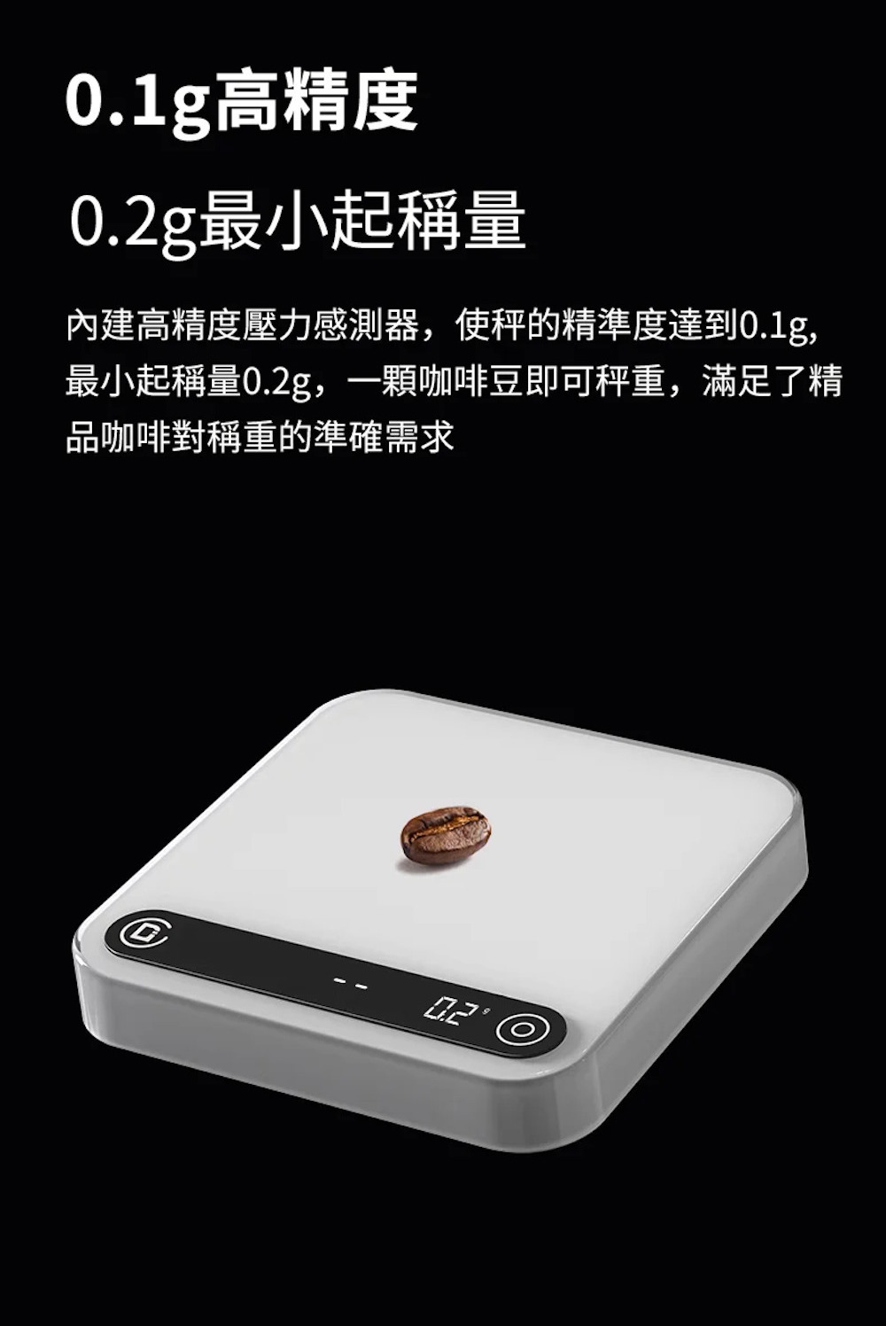0.1g高精度 0.2g最小起稱量 內建高精度壓力感測器,使秤的精準度達到0.1g, 最小起稱量0.2g,一顆咖啡豆即可秤重,滿足了精 品咖啡對稱重的準確需求 