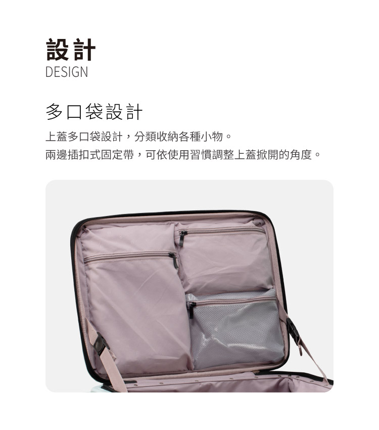 設計 多口袋設計 上蓋多口袋設計,分類收納各種小物。 兩邊插扣式固定帶,可依使用習慣調整上蓋掀開的角度。 