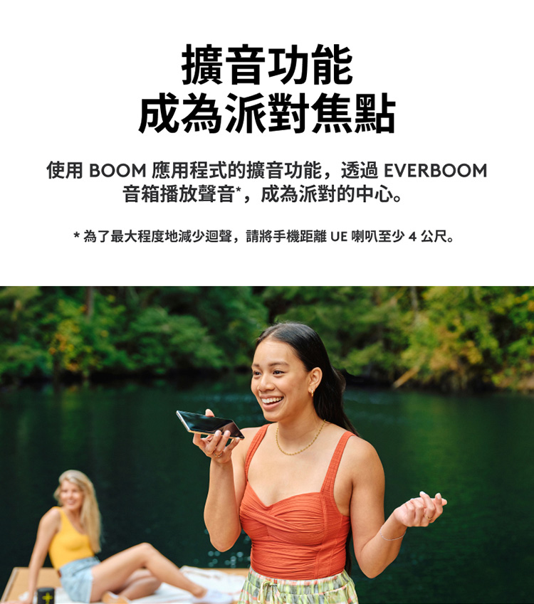 擴音功能 成為派對焦點 使用 BOOM 應用程式的擴音功能,透過EVERBOOM 音箱播放聲音,成為派對的中心。 為了最大程度地減少迴聲,請將手機距離 UE 喇叭至少4公尺。 