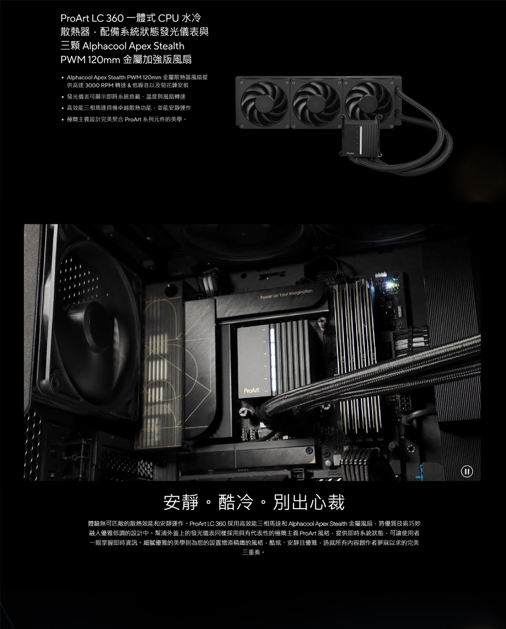 體驗無可匹敵的散熱效能和安靜運作。ProArt LC 360 採用高效能三相馬達和 Alphacool Apex Stealth 金屬風扇,將優質技術巧妙