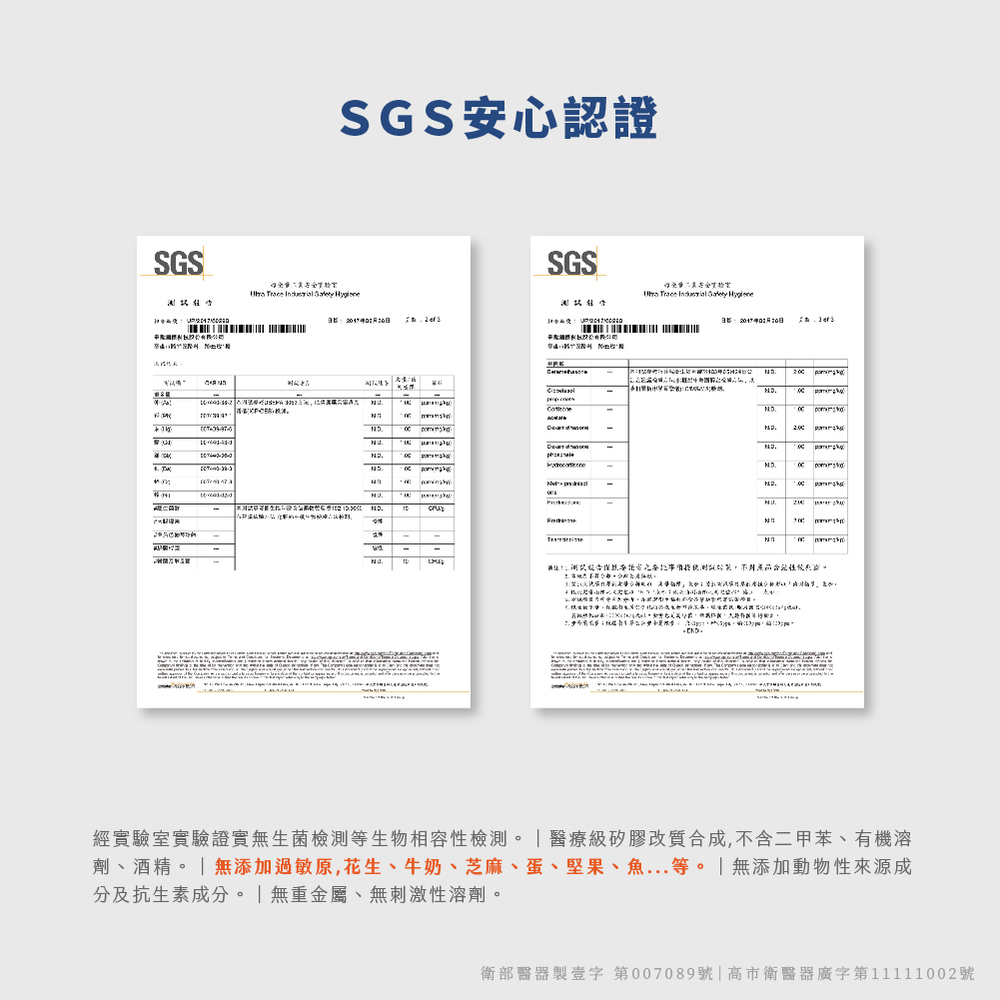 SGS安心認證 經實驗室實驗證實無生菌檢測等生物相容性檢測。醫療級矽膠改質合成,不含二甲苯、有機溶 劑、酒精。無添加過敏原,花生、牛奶、芝麻、蛋、堅果、魚...等。無添加動物性來源成 分及抗生素成分。無重金屬、無刺激性溶劑。 衛部醫器製壹字第007089號高市衛醫器廣字第11111002號 