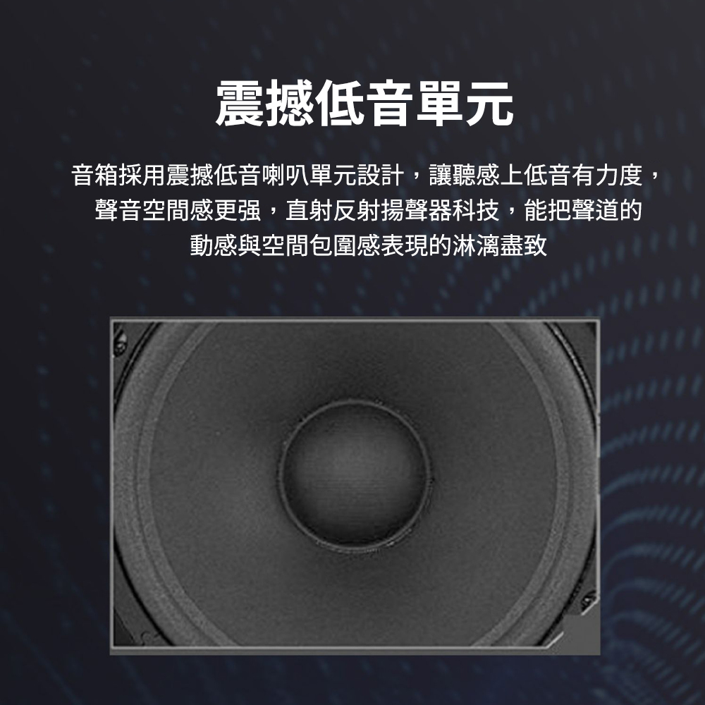 震撼低音單元 音箱採用震撼低音喇叭單元設計,讓聽感上低音有力度, 聲音空間感更强,直射反射揚聲器科技,能把聲道的 動感與空間包圍感表現的淋漓盡致 