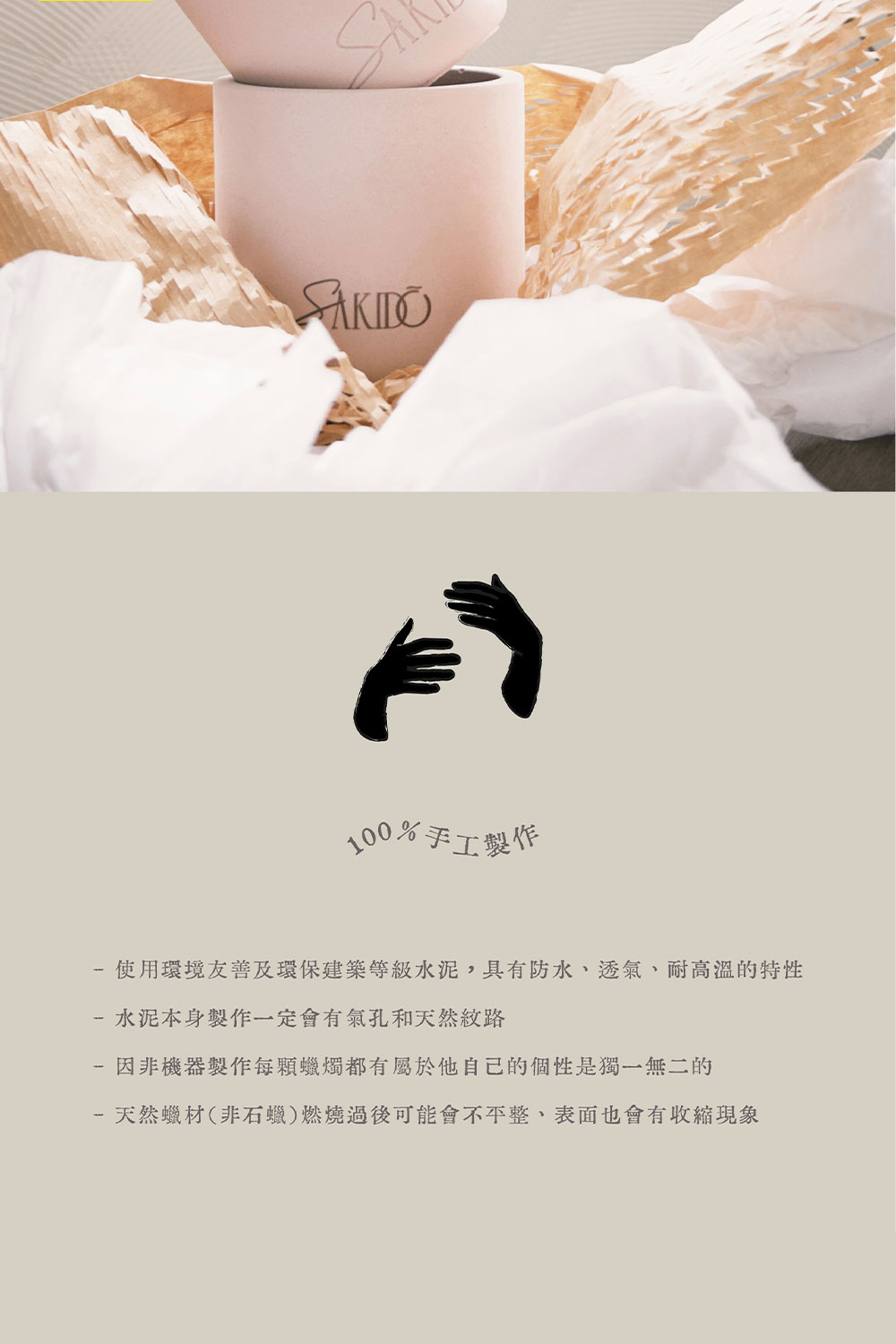 100%手工製作 使用環境友善及環保建築等級水泥,具有防水、透氣、耐高溫的特性 水泥本身製作一定會有氣孔和天然紋路 因非機器製作每顆蠟燭都有屬於他自己的個性是獨一無二的 天然蠟材非石蠟燃燒過後可能會不平整、表面也會有收縮現象 