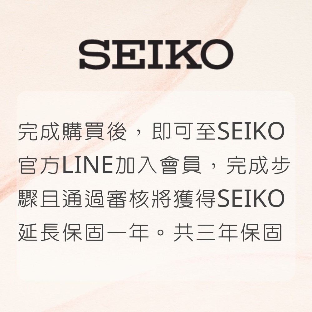 完成購買後,即可至SEIKO 官方LINE加入會員,完成步 驟且通過審核將獲得SEIKO 延長保固一年。共三年保固 