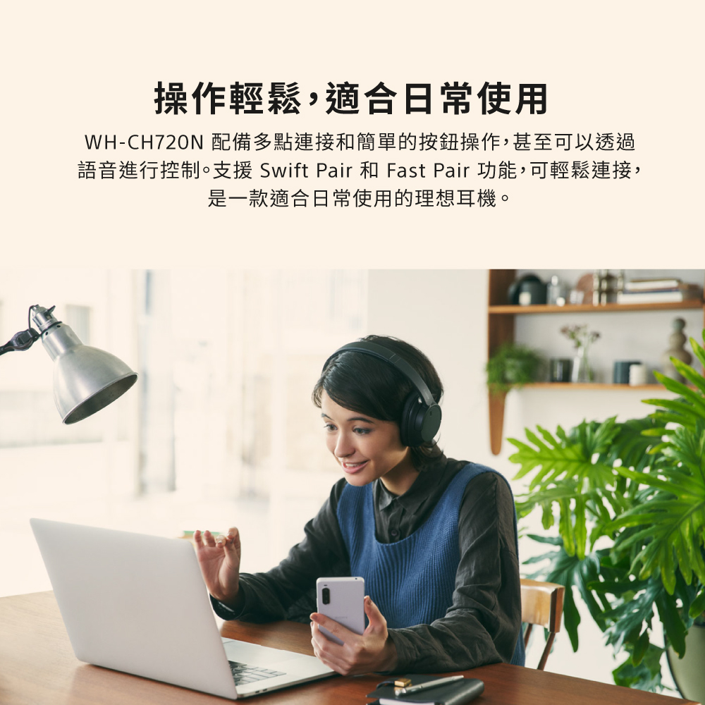 操作輕鬆,適合日常使用 WHCH720N 配備多點連接和簡單的按鈕操作,甚至可以透過 語音進行控制。支援 Swift Pair 和 Fast Pair 功能,可輕鬆連接, 是一款適合日常使用的理想耳機。 