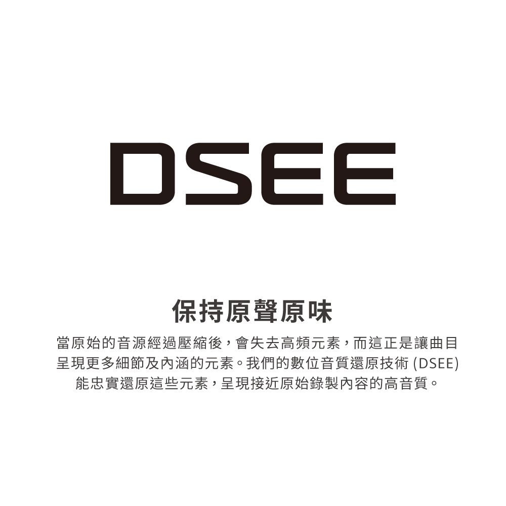 保持原聲原味 當原始的音源經過壓縮後,會失去高頻元素,而這正是讓曲目 呈現更多細節及內涵的元素。我們的數位音質還原技術 DSEE 能忠實還原這些元素,呈現接近原始錄製內容的高音質。 