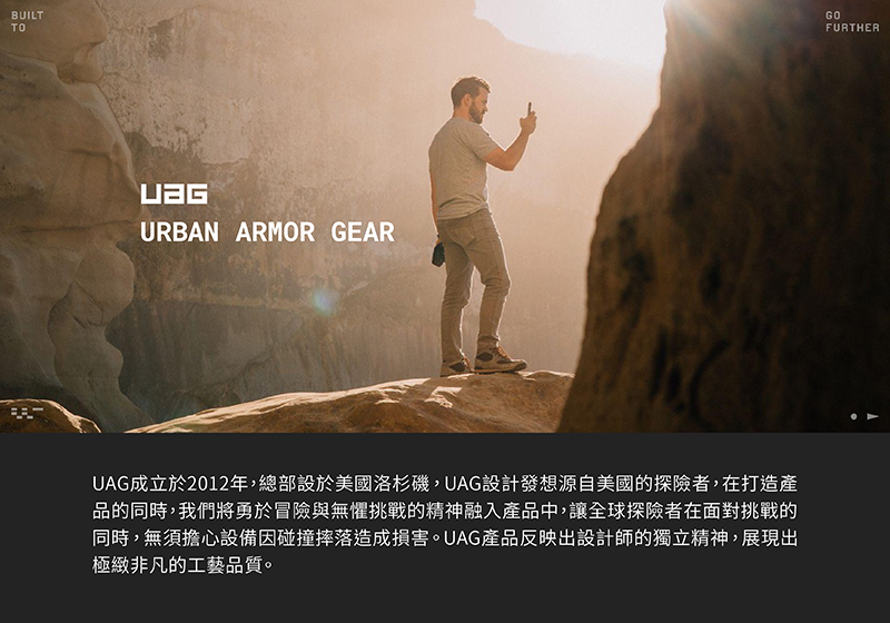 UAG成立於2012年,總部設於美國洛杉磯,UAG設計發想源自美國的探險者,在打造產 品的同時,我們將勇於冒險與無懼挑戰的精神融入產品中,讓全球探險者在面對挑戰的 同時,無須擔心設備因碰撞摔落造成損害。UAG產品反映出設計師的獨立精神,展現出 極緻非凡的工藝品質。 