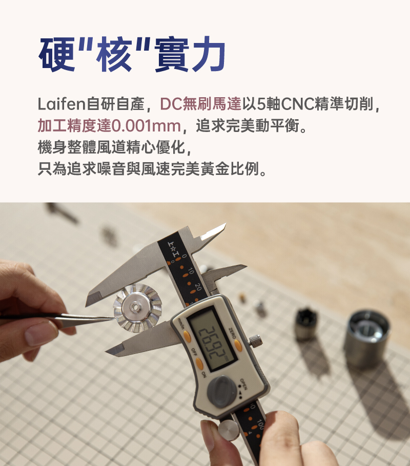 Laifen自研自產,DC無刷馬達以5軸CNC精準切削, 硬核實力 加工精度達0.001mm,追求完美動平衡。 機身整體風道精心優化, 只為追求噪音與風速完美黃金比例。 