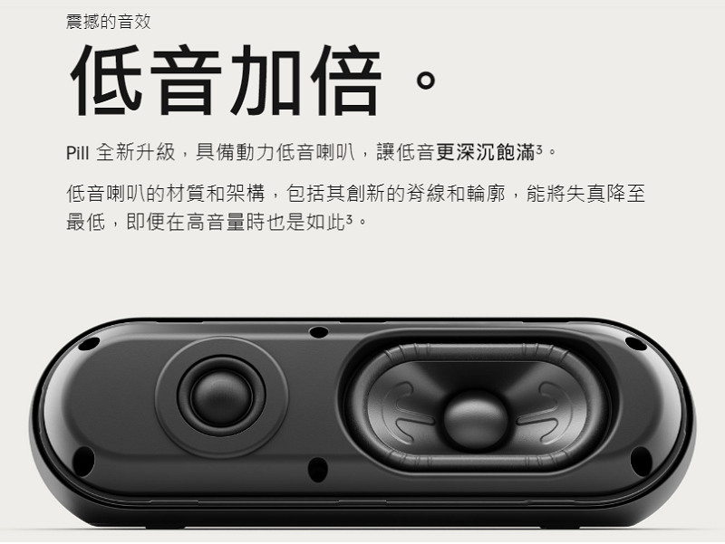 震撼的音效 低音加倍。 Pill 全新升級,具備動力低音喇叭,讓低音更深沉飽滿3。 低音喇叭的材質和架構,包括其創新的脊線和輪廓,能將失真降至 最低,即便在高音量時也是如此了。 