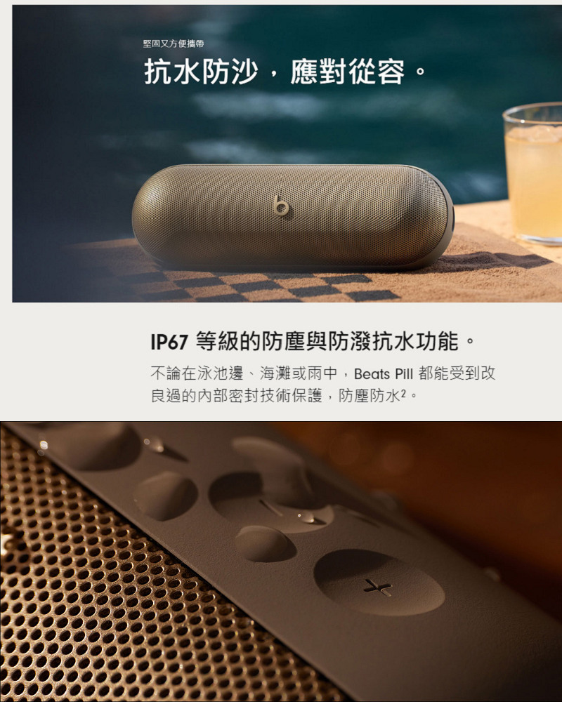 堅固又方便攜帶 抗水防沙,應對從容。 IP67 等級的防塵與防潑水功能。 不論在泳池邊、海灘或雨中,Beats Pill 都能受到改 良過的內部密封技術保護,防塵防水2。 