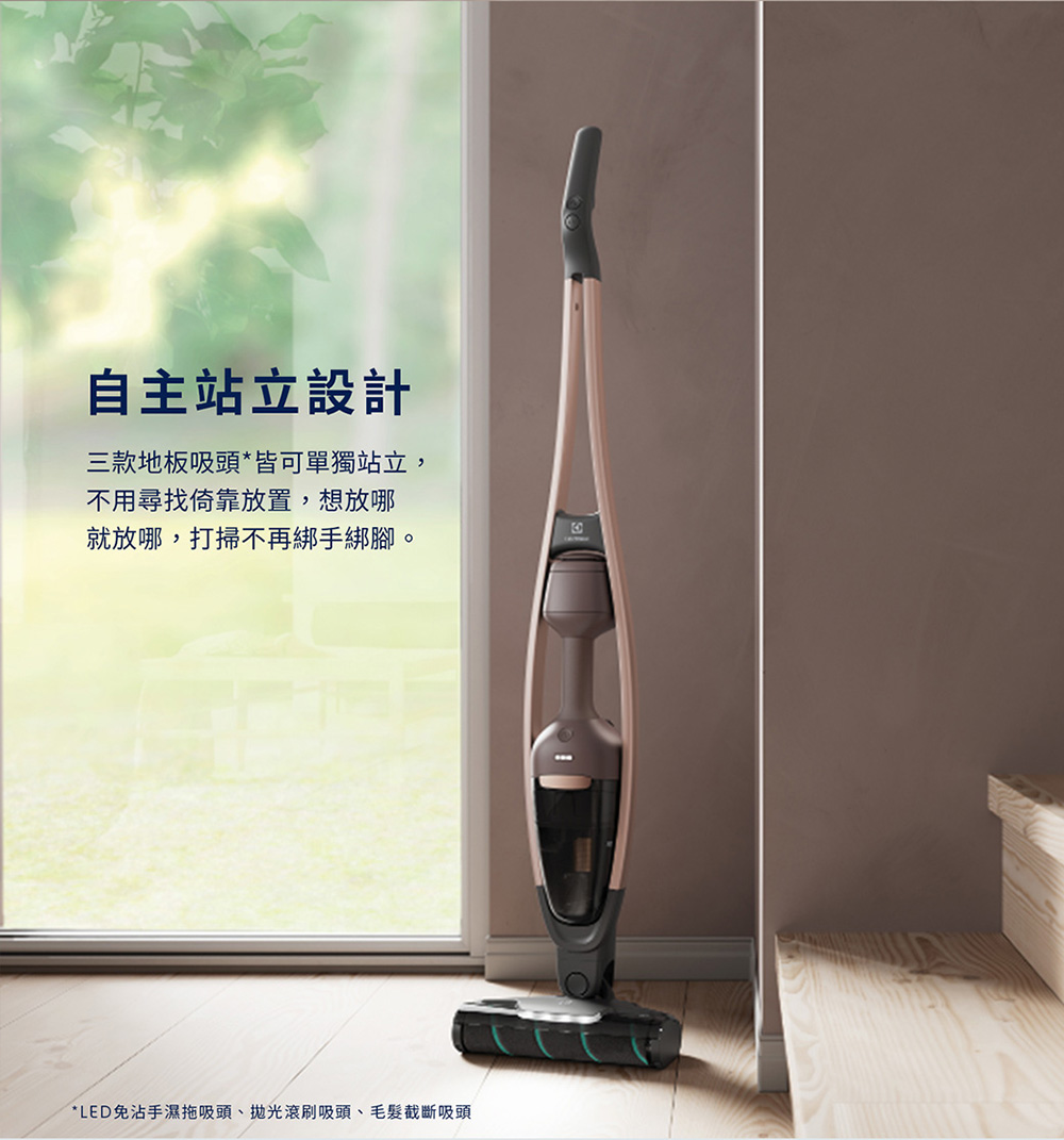 自主站立設計 三款地板吸頭皆可單獨站立, 不用尋找倚靠放置,想放哪 就放哪,打掃不再綁手綁腳。 LED免沾手濕拖吸頭、拋光滾刷吸頭、毛髮截斷吸頭