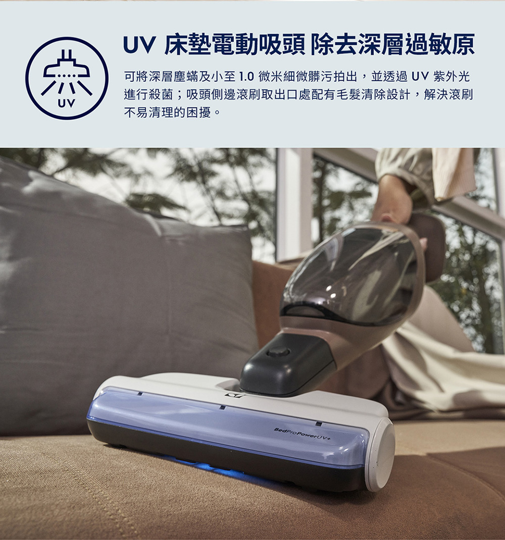 UV 床墊電動吸頭 除去深層過敏原 可將深層塵蟎及小至 1.0 微米細微髒污拍出,並透過 UV 紫外光 進行殺菌吸頭側邊滾刷取出口處配有毛髮清除設計,解決滾刷 不易清理的困擾。