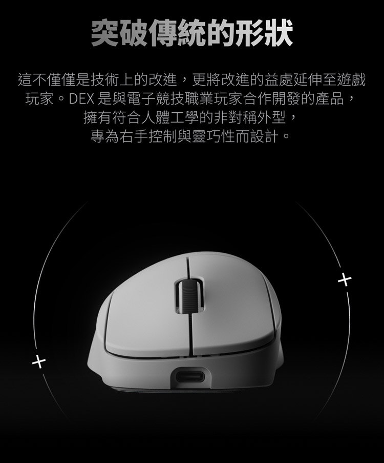 突破傳統的形狀 這不僅僅是技術上的改進,更將改進的益處延伸至遊戲 玩家。DEX 是與電子競技職業玩家合作開發的產品, 擁有符合人體工學的非對稱外型, 專為右手控制與靈巧性而設計,