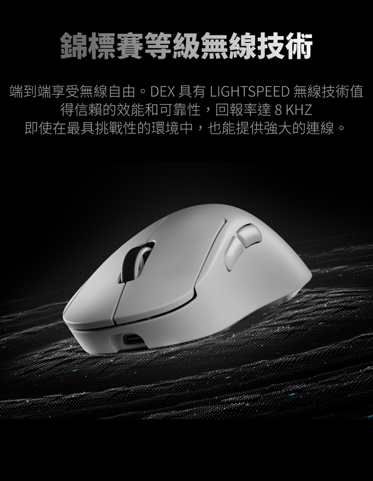 錦標賽等級無線技術 端到端享受無線自由。DEX 具有 LIGHTSPEED 無線技術值 得信賴的效能和可靠性,回報率達8KHZ 即使在最具挑戰性的環境中,也能提供強大的連線。