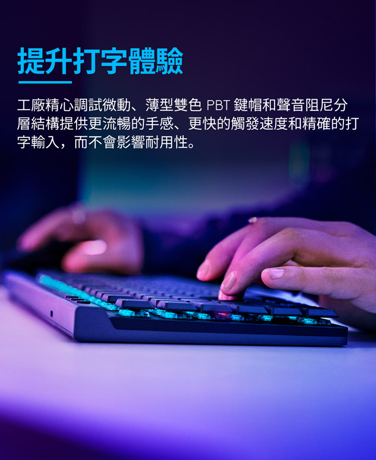 提升打字體驗 工廠精心調試微動、薄型雙色 PBT 鍵帽和聲音阻尼分 層結構提供更流暢的手感、更快的觸發速度和精確的打 字輸入,而不會影響耐用性。 