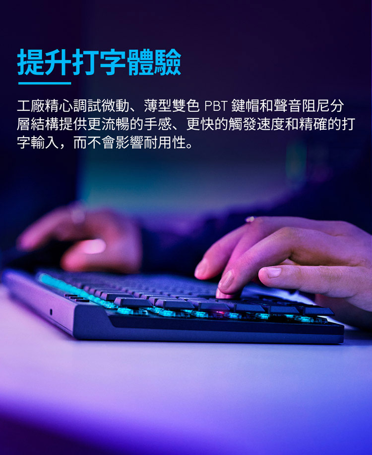 提升打字體驗 工廠精心調試微動、薄型雙色 PBT 鍵帽和聲音阻尼分 層結構提供更流暢的手感、更快的觸發速度和精確的打 字輸入,而不會影響耐用性。 