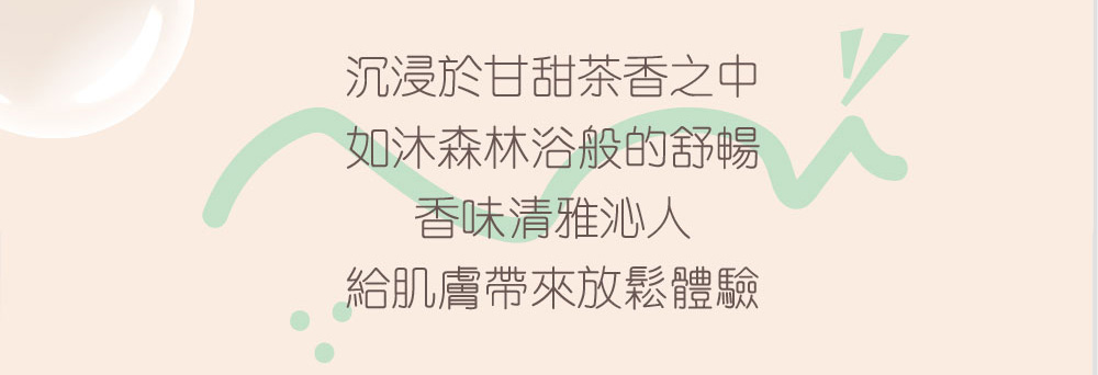 沉浸於甘甜茶香之中 如沐森林浴般的舒暢 香味清雅沁人 給肌膚帶來放鬆體驗