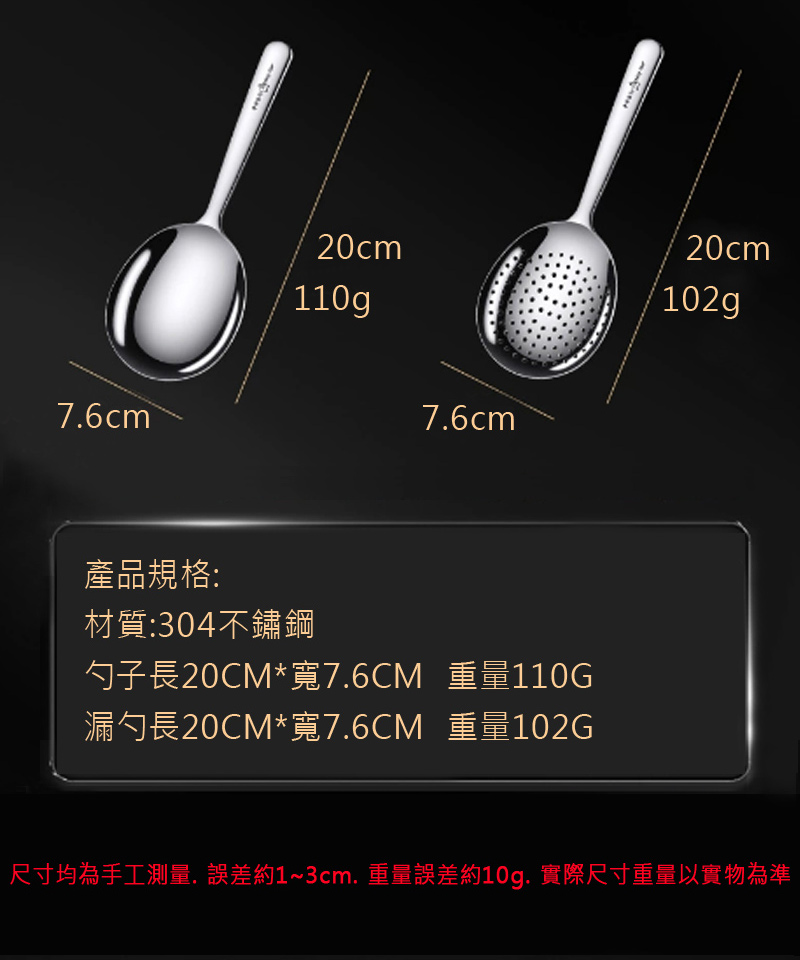 產品規格 材質304不鏽鋼 勺子長20CM寬7.6CM 重量110G 漏勺長20CM寬7.6CM 重量102G 尺寸均為手工測量,誤差約13cm, 重量誤差約10g. 實際尺寸重量以實物為準 