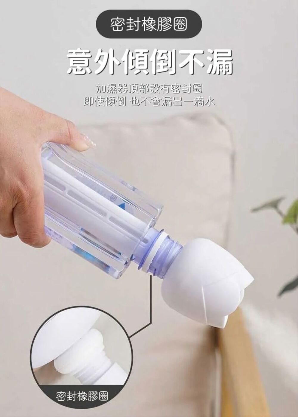 密封橡膠圈 意外傾倒不漏 加濕器頂部設有密封圈 即使傾倒 也不會漏出一滴水 密封橡膠圈 