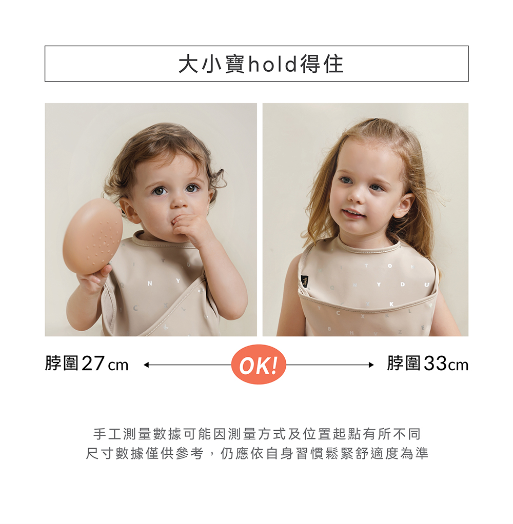 大小寶hold得住 脖圍27cm 脖圍33cm 手工測量數據可能因測量方式及位置起點有所不同 尺寸數據僅供參考,仍應依自身習慣鬆緊舒適度為準 