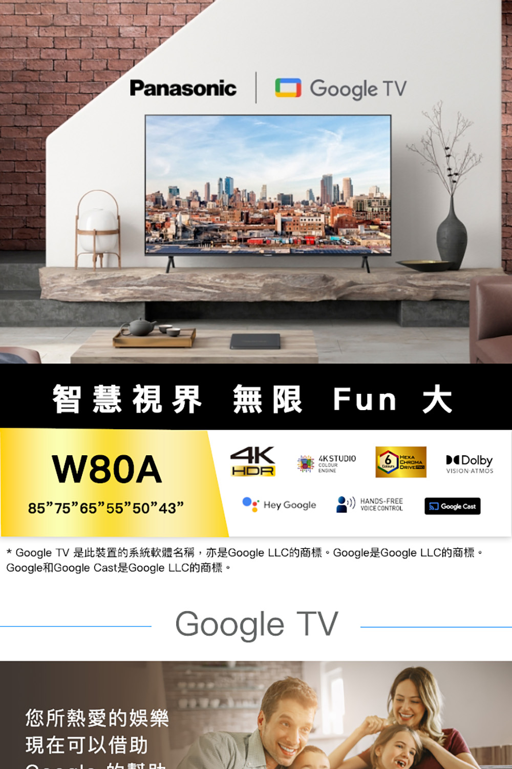 智慧視界 無限 Fun 大 Google TV 是此裝置的系統軟體名稱,亦是Google LLC的商標。Google是Google LLC的商標。 您所熱愛的娛樂 現在可以借助 