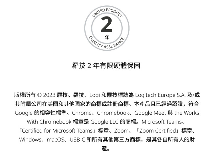羅技2年有限硬體保固 版權所有  2023 羅技。羅技Logi和羅技標誌為 Logitech Europe S.A. 及或 其附屬公司在美國和其他國家的商標或註冊商標。本產品且已經過認證,符合 產。 