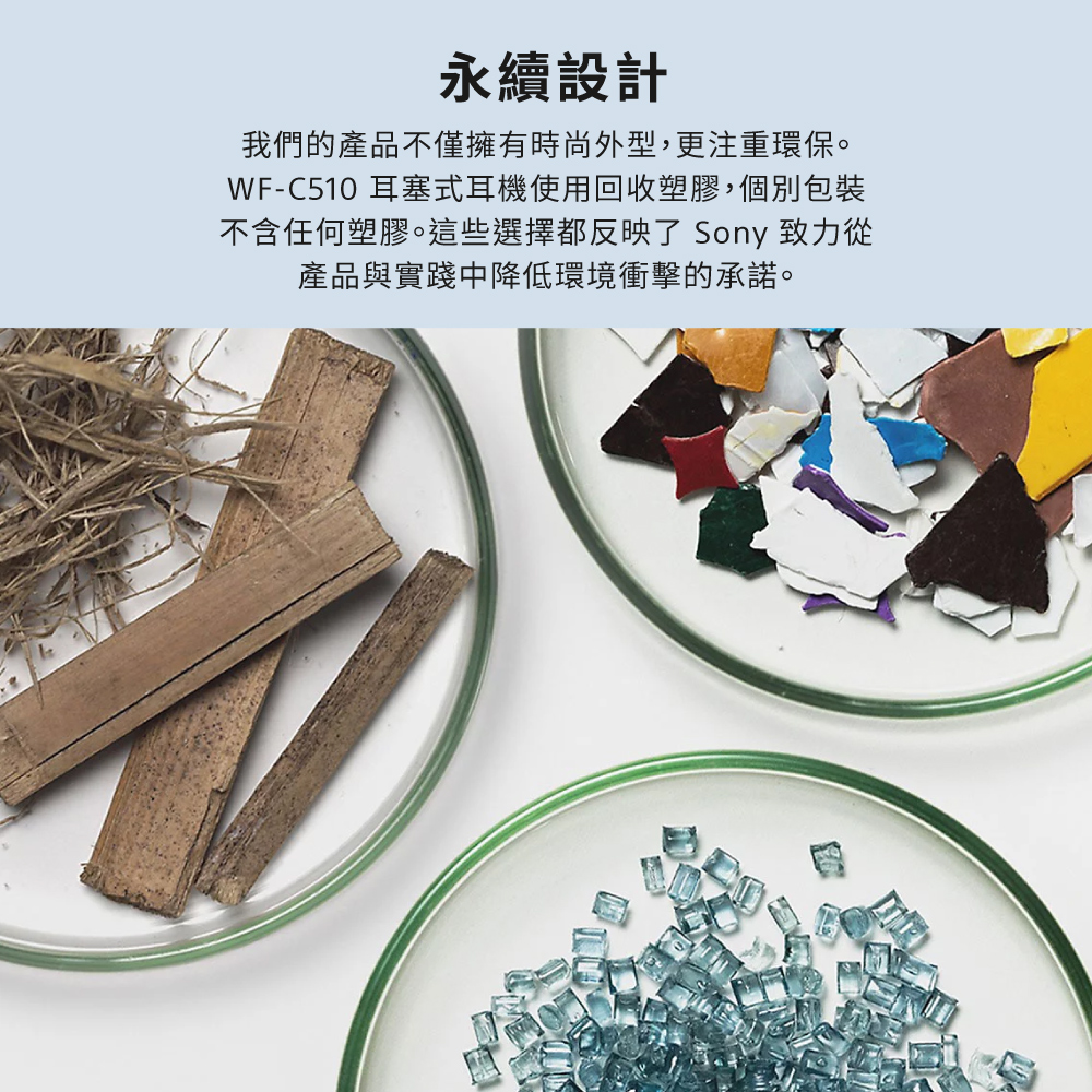 永續設計 我們的產品不僅擁有時尚外型,更注重環保。 WFC510 耳塞式耳機使用回收塑膠,個別包裝 不含任何塑膠。這些選擇都反映了 Sony 致力從 產品與實踐中降低環境衝擊的承諾。 