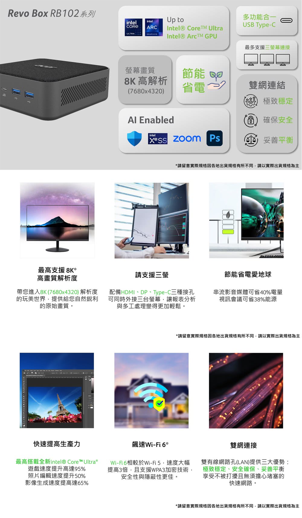Revo Box RB10系列intelintelARC  GRAPHICSUp toIntel® CoreTM UltraIntel® Arc GPU多功能合一USB Type-C最多支援三螢幕連接螢幕畫質8K 高解析節能 780x4320省電 2雙網連結極致穩定 Enabled6) 確保安全intel  ( 妥善平衡請留意實際規格因各地出貨規格有所不同請以實際出貨規格為主最高支援 8K*高畫質解析度帶您進入8K(7680x4320) 解析度的玩美世界提供給您自然銳利的原始畫質。請支援三螢配備HDMI、DP、Type-C三種接孔可同時外接三台螢幕讓報表分析與多工處理變得更加輕鬆。節能省電愛地球串流影音媒體可省40%電量視訊會議可省38%能源*請留意實際規格因各地出貨規格有所不同,請以實際出貨規格為主快速提高生產力最高搭載全新intel® Core™ Ultra*遊戲速度提升高達95%照片編輯速度提升50%影像生成速度提高達65%飆速Wi-Fi 6*Wi-Fi6相較於Wi-Fi5,速度大幅提高3倍,且支援WPA3加密技術,安全性與隱蔽性更佳。雙網連接雙有線網路孔(LAN)提供三大優勢:極致穩定、安全確保、妥善平衡享受不被打擾且無須擔心堵塞的快速網路。*請留意實際規格因各地出貨規格有所不同,請以實際出貨規格為主