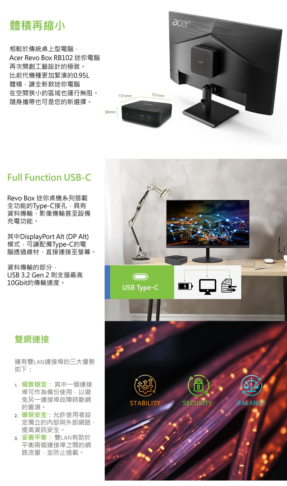 體積再縮小相較於傳統桌上型電腦Acer Revo Box RB102 迷你電腦再次開創工藝設計的極致。比前代機種更加緊湊的0.95L體積讓全新款迷你電腦在空間狹小的區域也運行無阻。隨身攜帶也可是您的新選擇。131mm131mm30mmFull Function USB-CRevo Box 迷你桌機系列搭載全功能的Type-C接孔,具有資料傳輸影像傳輸甚至設備充電功能。其中DisplayPort Alt DP Alt)模式,可讓配備Type-C的電腦透過線材,直接連接至螢幕。資料傳輸的部分,USB 3.2 Gen 2則支援最高10Gbit的傳輸速度。雙網連接擁有雙LAN連接埠的三大優勢如下:1. 極致穩定:其中一個連接USB Type-Cacer()埠可作為備份使用,以避免另一連接埠故障時斷網的窘境。STABILITYSECURITY2. 確保安全:允許使用者設定獨立的內部與外部網路,提高資訊安全。3. 妥善平衡:雙LAN有助於平衡兩個連接埠之間的網路流量,並防止過載。BALANCE