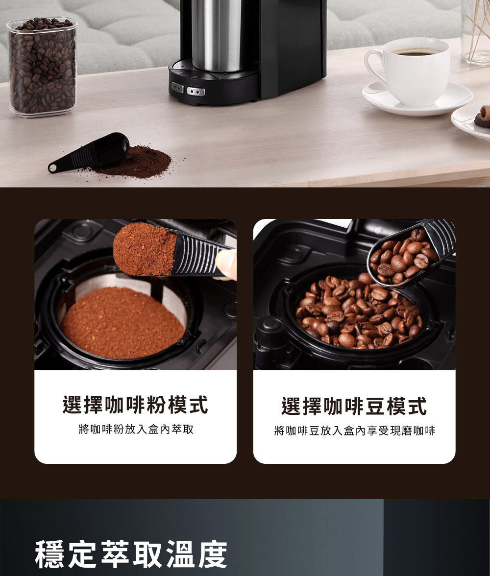 選擇咖啡粉模式 將咖啡粉放入盒內萃取 選擇咖啡豆模式 將咖啡豆放入盒內享受現磨咖啡 穩定萃取溫度 