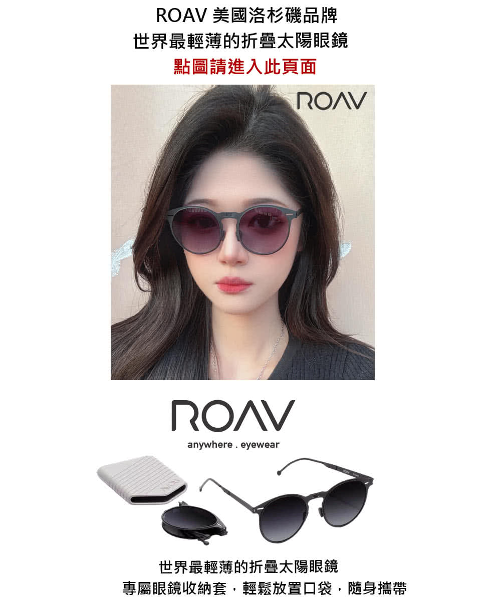 ROAV 美國洛杉磯品牌 世界最輕薄的折疊太陽眼鏡 點圖請進入此頁面 世界最輕薄的折疊太陽眼鏡 專屬眼鏡收納套,輕鬆放置口袋,隨身攜帶 