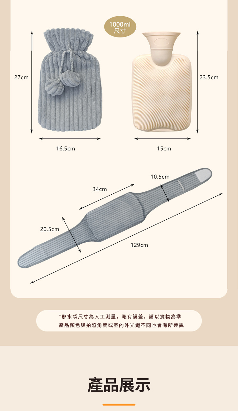 尺寸 熱水袋尺寸為人工測量,略有誤差,請以實物為準 產品顏色與拍照角度或室內外光纖不同也會有所差異 產品展示 