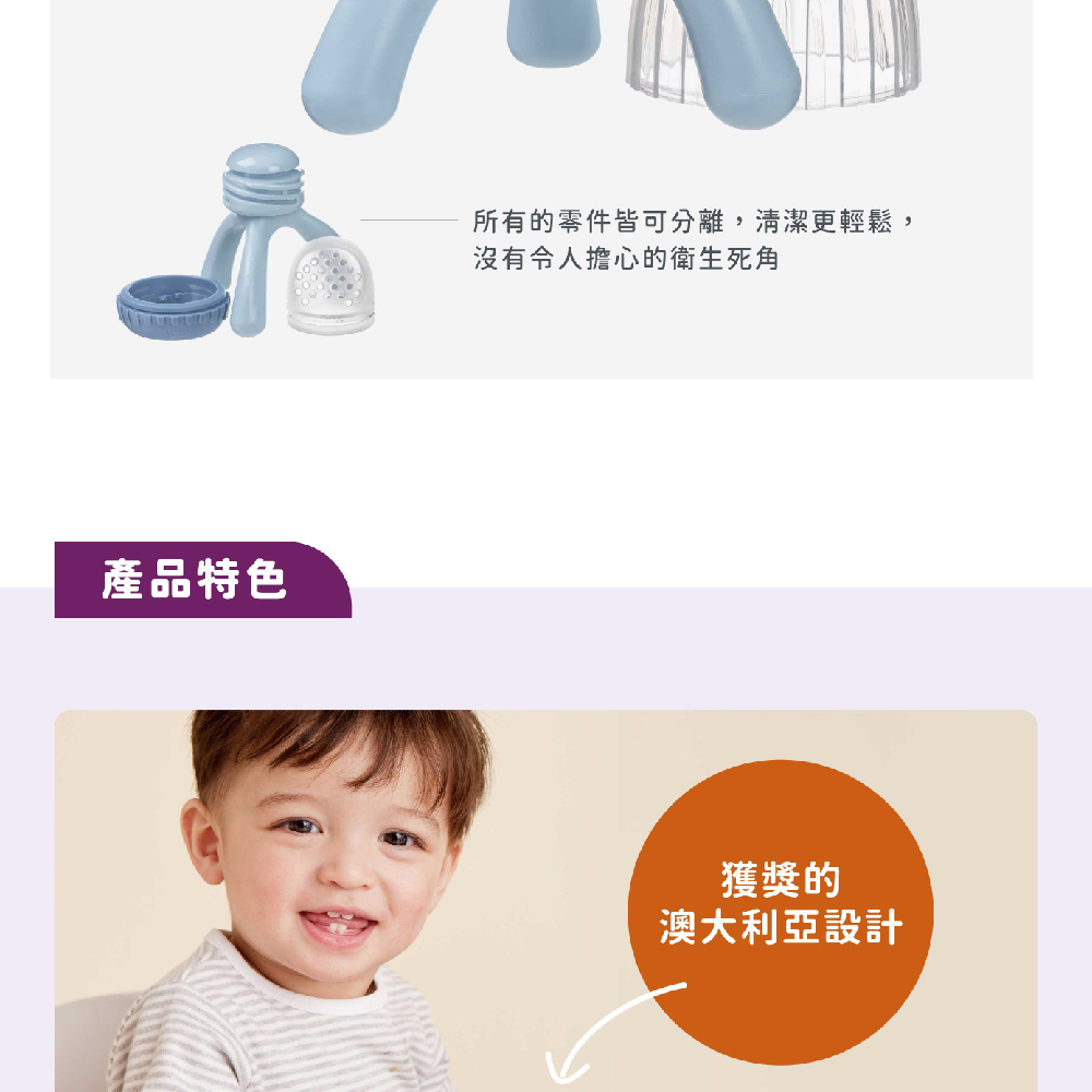 產品特色 所有的零件皆可分離,清潔更輕鬆, 沒有令人擔心的衛生死角 獲獎的 澳大利亞設計 