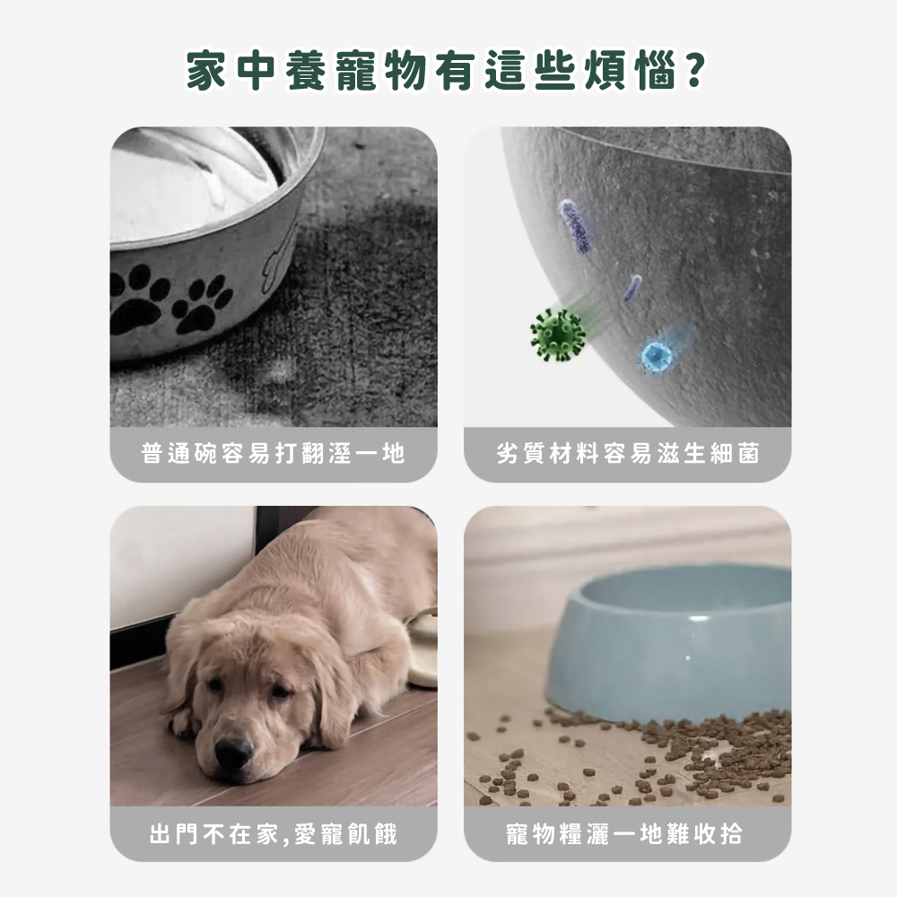 家中養寵物有這些煩惱 普通碗容易打翻溼一地 劣質材料容易滋生細菌 出門不在家,愛寵飢餓 寵物糧灑一地難收拾 
