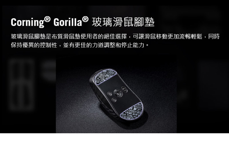 Corning  Gorilla 玻璃滑鼠腳墊 玻璃滑鼠腳墊是布質滑鼠墊使用者的絕佳選擇,可讓滑鼠移動更加流暢輕鬆,同時 保持優異的控制性,並有更佳的力道調整和停止能力。 